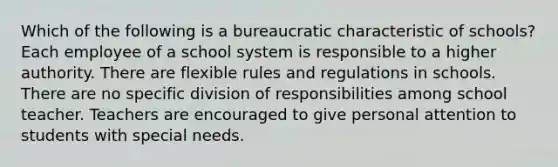 Which of the following is a bureaucratic characteristic of schools? Each employee of a school system is responsible to a higher authority. There are flexible rules and regulations in schools. There are no specific division of responsibilities among school teacher. Teachers are encouraged to give personal attention to students with special needs.