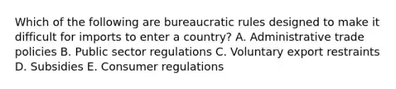 Which of the following are bureaucratic rules designed to make it difficult for imports to enter a country? A. Administrative trade policies B. Public sector regulations C. Voluntary export restraints D. Subsidies E. Consumer regulations