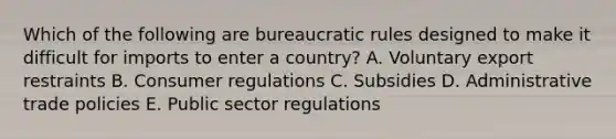 Which of the following are bureaucratic rules designed to make it difficult for imports to enter a country? A. Voluntary export restraints B. Consumer regulations C. Subsidies D. Administrative trade policies E. Public sector regulations