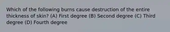 Which of the following burns cause destruction of the entire thickness of skin? (A) First degree (B) Second degree (C) Third degree (D) Fourth degree