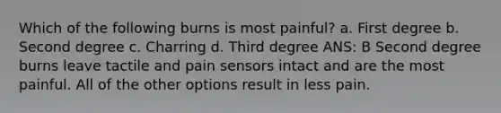 Which of the following burns is most painful? a. First degree b. Second degree c. Charring d. Third degree ANS: B Second degree burns leave tactile and pain sensors intact and are the most painful. All of the other options result in less pain.