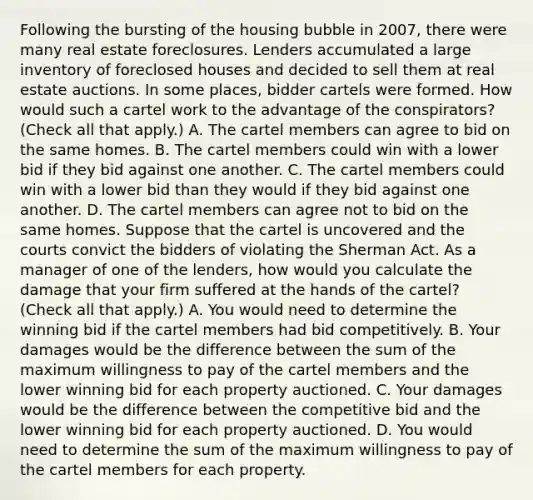 Following the bursting of the housing bubble in​ 2007, there were many real estate foreclosures. Lenders accumulated a large inventory of foreclosed houses and decided to sell them at real estate auctions. In some​ places, bidder cartels were formed. How would such a cartel work to the advantage of the​ conspirators? ​(Check all that apply​.) A. The cartel members can agree to bid on the same homes. B. The cartel members could win with a lower bid if they bid against one another. C. The cartel members could win with a lower bid than they would if they bid against one another. D. The cartel members can agree not to bid on the same homes. Suppose that the cartel is uncovered and the courts convict the bidders of violating the Sherman Act. As a manager of one of the​ lenders, how would you calculate the damage that your firm suffered at the hands of the​ cartel? ​(Check all that apply​.) A. You would need to determine the winning bid if the cartel members had bid competitively. B. Your damages would be the difference between the sum of the maximum willingness to pay of the cartel members and the lower winning bid for each property auctioned. C. Your damages would be the difference between the competitive bid and the lower winning bid for each property auctioned. D. You would need to determine the sum of the maximum willingness to pay of the cartel members for each property.