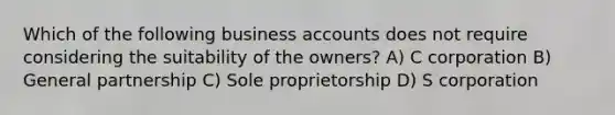 Which of the following business accounts does not require considering the suitability of the owners? A) C corporation B) General partnership C) Sole proprietorship D) S corporation