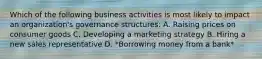 Which of the following business activities is most likely to impact an organization's governance structures: A. Raising prices on consumer goods C. Developing a marketing strategy B. Hiring a new sales representative D. *Borrowing money from a bank*