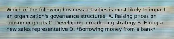 Which of the following business activities is most likely to impact an organization's governance structures: A. Raising prices on consumer goods C. Developing a marketing strategy B. Hiring a new sales representative D. *Borrowing money from a bank*