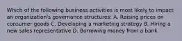 Which of the following business activities is most likely to impact an organization's governance structures: A. Raising prices on consumer goods C. Developing a marketing strategy B. Hiring a new sales representative D. Borrowing money from a bank