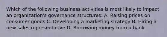 Which of the following business activities is most likely to impact an organization's governance structures: A. Raising prices on consumer goods C. Developing a marketing strategy B. Hiring a new sales representative D. Borrowing money from a bank