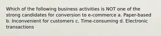 Which of the following business activities is NOT one of the strong candidates for conversion to e-commerce a. Paper-based b. Inconvenient for customers c. Time-consuming d. Electronic transactions