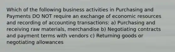 Which of the following business activities in Purchasing and Payments DO NOT require an exchange of economic resources and recording of accounting transactions: a) Purchasing and receiving raw materials, merchandise b) Negotiating contracts and payment terms with vendors c) Returning goods or negotiating allowances