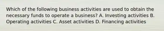 Which of the following business activities are used to obtain the necessary funds to operate a business? A. Investing activities B. Operating activities C. Asset activities D. Financing activities