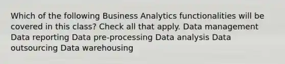 Which of the following Business Analytics functionalities will be covered in this class? Check all that apply. Data management Data reporting Data pre-processing Data analysis Data outsourcing Data warehousing