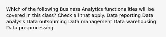 Which of the following Business Analytics functionalities will be covered in this class? Check all that apply. Data reporting Data analysis Data outsourcing Data management Data warehousing Data pre-processing