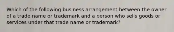 Which of the following business arrangement between the owner of a trade name or trademark and a person who sells goods or services under that trade name or trademark?