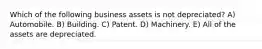 Which of the following business assets is not depreciated? A) Automobile. B) Building. C) Patent. D) Machinery. E) All of the assets are depreciated.