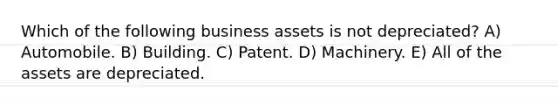 Which of the following business assets is not depreciated? A) Automobile. B) Building. C) Patent. D) Machinery. E) All of the assets are depreciated.