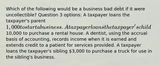 Which of the following would be a business bad debt if it were uncollectible? Question 3 options: A taxpayer loans the taxpayer's parent 1,000 to start a business. A taxpayer loans the taxpayer's child10,000 to purchase a rental house. A dentist, using the accrual basis of accounting, records income when it is earned and extends credit to a patient for services provided. A taxpayer loans the taxpayer's sibling 3,000 to purchase a truck for use in the sibling's business.