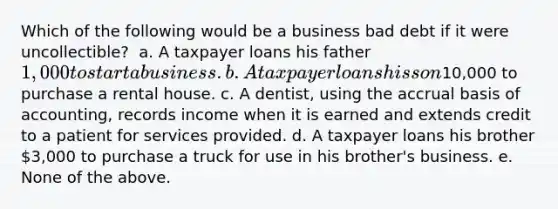 Which of the following would be a business bad debt if it were uncollectible? ​ a. A taxpayer loans his father 1,000 to start a business. b. A taxpayer loans his son10,000 to purchase a rental house. c. A dentist, using the accrual basis of accounting, records income when it is earned and extends credit to a patient for services provided. d. A taxpayer loans his brother 3,000 to purchase a truck for use in his brother's business. e. None of the above.