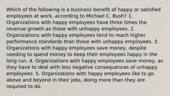 Which of the following is a business benefit of happy or satisfied employees at work, according to Michael C. Bush? 1. Organizations with happy employees have three times the revenue growth as those with unhappy employees. 2. Organizations with happy employees tend to reach higher performance standards than those with unhappy employees. 3. Organizations with happy employees save money, despite needing to spend money to keep their employees happy in the long run. 4. Organizations with happy employees save money, as they have to deal with less negative consequences of unhappy employees. 5. Organizations with happy employees like to go above and beyond in their jobs, doing more than they are required to do.