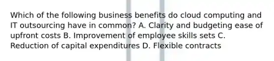 Which of the following business benefits do cloud computing and IT outsourcing have in common? A. Clarity and budgeting ease of upfront costs B. Improvement of employee skills sets C. Reduction of capital expenditures D. Flexible contracts