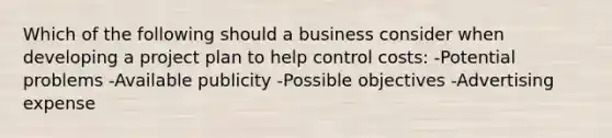 Which of the following should a business consider when developing a project plan to help control costs: -Potential problems -Available publicity -Possible objectives -Advertising expense