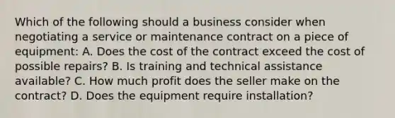 Which of the following should a business consider when negotiating a service or maintenance contract on a piece of equipment: A. Does the cost of the contract exceed the cost of possible repairs? B. Is training and technical assistance available? C. How much profit does the seller make on the contract? D. Does the equipment require installation?