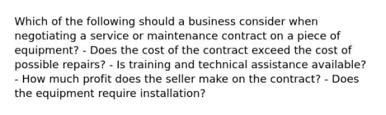 Which of the following should a business consider when negotiating a service or maintenance contract on a piece of equipment? - Does the cost of the contract exceed the cost of possible repairs? - Is training and technical assistance available? - How much profit does the seller make on the contract? - Does the equipment require installation?