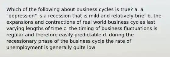 Which of the following about business cycles is true? a. a "depression" is a recession that is mild and relatively brief b. the expansions and contractions of real world business cycles last varying lengths of time c. the timing of business fluctuations is regular and therefore easily predictable d. during the recessionary phase of the business cycle the rate of unemployment is generally quite low