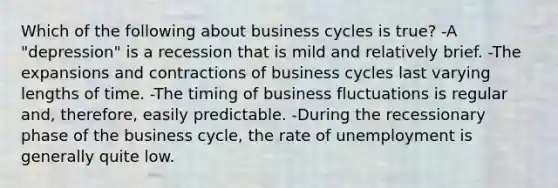 Which of the following about business cycles is true? -A "depression" is a recession that is mild and relatively brief. -The expansions and contractions of business cycles last varying lengths of time. -The timing of business fluctuations is regular and, therefore, easily predictable. -During the recessionary phase of the business cycle, the rate of unemployment is generally quite low.