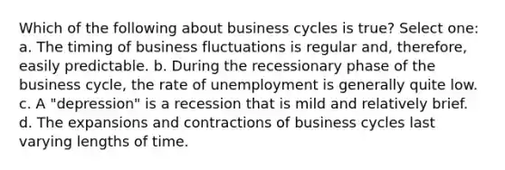 Which of the following about business cycles is true? Select one: a. The timing of business fluctuations is regular and, therefore, easily predictable. b. During the recessionary phase of the business cycle, the rate of unemployment is generally quite low. c. A "depression" is a recession that is mild and relatively brief. d. The expansions and contractions of business cycles last varying lengths of time.