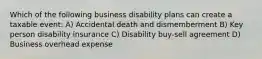 Which of the following business disability plans can create a taxable event: A) Accidental death and dismemberment B) Key person disability insurance C) Disability buy-sell agreement D) Business overhead expense