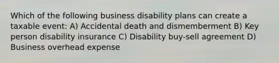 Which of the following business disability plans can create a taxable event: A) Accidental death and dismemberment B) Key person disability insurance C) Disability buy-sell agreement D) Business overhead expense