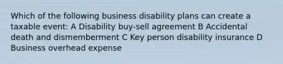 Which of the following business disability plans can create a taxable event: A Disability buy-sell agreement B Accidental death and dismemberment C Key person disability insurance D Business overhead expense