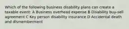 Which of the following business disability plans can create a taxable event: A Business overhead expense B Disability buy-sell agreement C Key person disability insurance D Accidental death and dismemberment