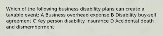 Which of the following business disability plans can create a taxable event: A Business overhead expense B Disability buy-sell agreement C Key person disability insurance D Accidental death and dismemberment