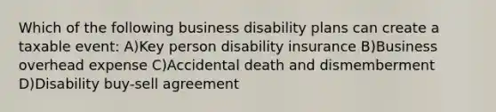 Which of the following business disability plans can create a taxable event: A)Key person disability insurance B)Business overhead expense C)Accidental death and dismemberment D)Disability buy-sell agreement