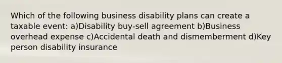 Which of the following business disability plans can create a taxable event: a)Disability buy-sell agreement b)Business overhead expense c)Accidental death and dismemberment d)Key person disability insurance