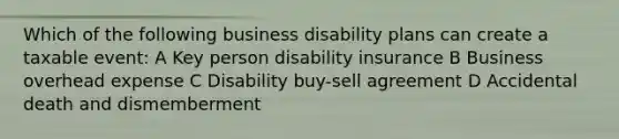 Which of the following business disability plans can create a taxable event: A Key person disability insurance B Business overhead expense C Disability buy-sell agreement D Accidental death and dismemberment