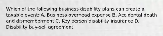 Which of the following business disability plans can create a taxable event: A. Business overhead expense B. Accidental death and dismemberment C. Key person disability insurance D. Disability buy-sell agreement