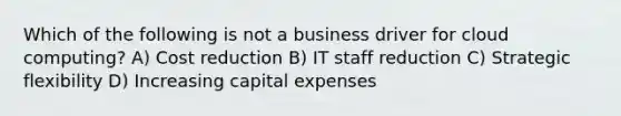 Which of the following is not a business driver for cloud computing? A) Cost reduction B) IT staff reduction C) Strategic flexibility D) Increasing capital expenses