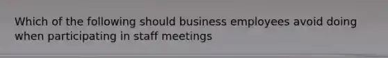 Which of the following should business employees avoid doing when participating in staff meetings