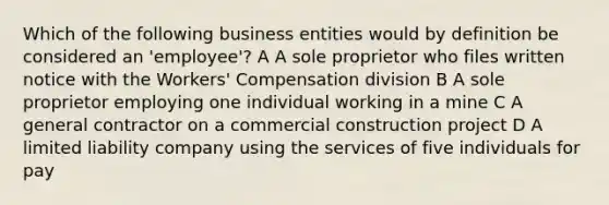 Which of the following business entities would by definition be considered an 'employee'? A A sole proprietor who files written notice with the Workers' Compensation division B A sole proprietor employing one individual working in a mine C A general contractor on a commercial construction project D A limited liability company using the services of five individuals for pay