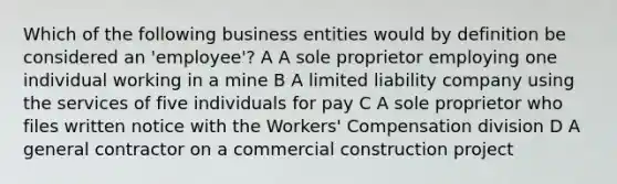 Which of the following business entities would by definition be considered an 'employee'? A A sole proprietor employing one individual working in a mine B A limited liability company using the services of five individuals for pay C A sole proprietor who files written notice with the Workers' Compensation division D A general contractor on a commercial construction project