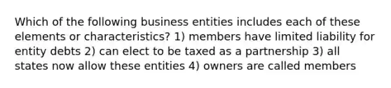 Which of the following business entities includes each of these elements or characteristics? 1) members have limited liability for entity debts 2) can elect to be taxed as a partnership 3) all states now allow these entities 4) owners are called members