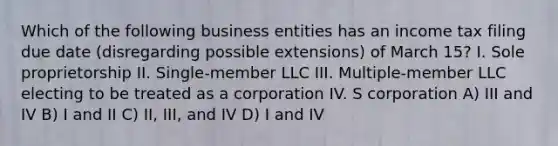 Which of the following business entities has an income tax filing due date (disregarding possible extensions) of March 15? I. Sole proprietorship II. Single-member LLC III. Multiple-member LLC electing to be treated as a corporation​ IV. S corporation A) III and IV B) I and II C) II, III, and IV D) I and IV