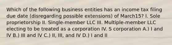 Which of the following business entities has an income tax filing due date (disregarding possible extensions) of March15? I. Sole proprietorship II. Single-member LLC III. Multiple-member LLC electing to be treated as a corporation IV. S corporation A.) I and IV B.) III and IV C.) II, III, and IV D.) I and II