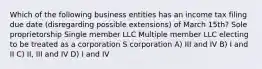 Which of the following business entities has an income tax filing due date (disregarding possible extensions) of March 15th? Sole proprietorship Single member LLC Multiple member LLC electing to be treated as a corporation​ S corporation A) III and IV B) I and II C) II, III and IV D) I and IV