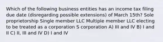 Which of the following business entities has an income tax filing due date (disregarding possible extensions) of March 15th? Sole proprietorship Single member LLC Multiple member LLC electing to be treated as a corporation​ S corporation A) III and IV B) I and II C) II, III and IV D) I and IV