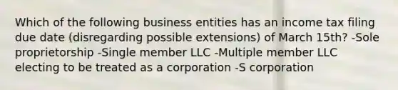 Which of the following business entities has an income tax filing due date (disregarding possible extensions) of March 15th? -Sole proprietorship -Single member LLC -Multiple member LLC electing to be treated as a corporation​ -S corporation