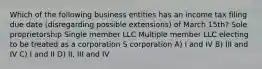 Which of the following business entities has an income tax filing due date (disregarding possible extensions) of March 15th? Sole proprietorship Single member LLC Multiple member LLC electing to be treated as a corporation​ S corporation A) I and IV B) III and IV C) I and II D) II, III and IV