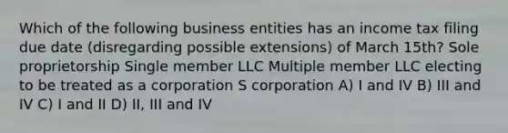 Which of the following business entities has an income tax filing due date (disregarding possible extensions) of March 15th? Sole proprietorship Single member LLC Multiple member LLC electing to be treated as a corporation​ S corporation A) I and IV B) III and IV C) I and II D) II, III and IV